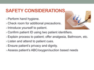 SAFETY CONSIDERATIONS
Perform hand hygiene.
Check room for additional precautions.
Introduce yourself to patient.
Confirm patient ID using two patient identifiers.
Explain process to patient; offer analgesia, Bathroom, etc.
Listen and attend to patient cues.
Ensure patient’s privacy and dignity.
Assess patient’s ABC/oxygen/suction based needs
 