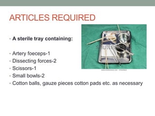 ARTICLES REQUIRED
• A sterile tray containing:
• Artery foeceps-1
• Dissecting forces-2
• Scissors-1
• Small bowls-2
• Cotton balls, gauze pieces cotton pads etc. as necessary
 
