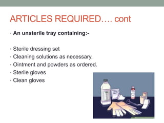 ARTICLES REQUIRED…. cont
• An unsterile tray containing:-
• Sterile dressing set
• Cleaning solutions as necessary.
• Ointment and powders as ordered.
• Sterile gloves
• Clean gloves
 
