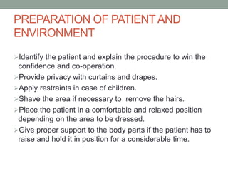 PREPARATION OF PATIENTAND
ENVIRONMENT
Identify the patient and explain the procedure to win the
confidence and co-operation.
Provide privacy with curtains and drapes.
Apply restraints in case of children.
Shave the area if necessary to remove the hairs.
Place the patient in a comfortable and relaxed position
depending on the area to be dressed.
Give proper support to the body parts if the patient has to
raise and hold it in position for a considerable time.
 