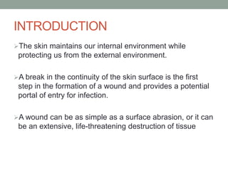 INTRODUCTION
The skin maintains our internal environment while
protecting us from the external environment.
A break in the continuity of the skin surface is the first
step in the formation of a wound and provides a potential
portal of entry for infection.
A wound can be as simple as a surface abrasion, or it can
be an extensive, life-threatening destruction of tissue
 