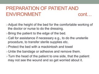 PREPARATION OF PATIENTAND
ENVIRONMENT cont…
Adjust the height of the bed for the comfortable working of
the doctor or nurse to do the dressing.
Bring the patient to the edge of the bed.
Call for assistance if necessary e.g., to do the unsterile
procedure, to transfer sterile supplies etc.
Protect the bed with a mackintosh and towel
Untie the bandage or adhesive and remove them.
Turn the head of the patient to one side, that the patient
may not see the wound and so get worried about it.
 