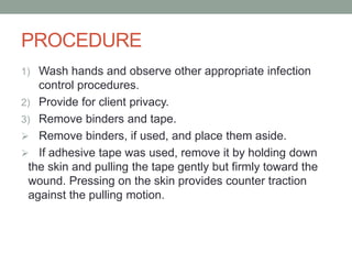 PROCEDURE
1) Wash hands and observe other appropriate infection
control procedures.
2) Provide for client privacy.
3) Remove binders and tape.
 Remove binders, if used, and place them aside.
 If adhesive tape was used, remove it by holding down
the skin and pulling the tape gently but firmly toward the
wound. Pressing on the skin provides counter traction
against the pulling motion.
 