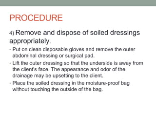 PROCEDURE
4) Remove and dispose of soiled dressings
appropriately.
• Put on clean disposable gloves and remove the outer
abdominal dressing or surgical pad.
• Lift the outer dressing so that the underside is away from
the client's face. The appearance and odor of the
drainage may be upsetting to the client.
• Place the soiled dressing in the moisture-proof bag
without touching the outside of the bag.
 