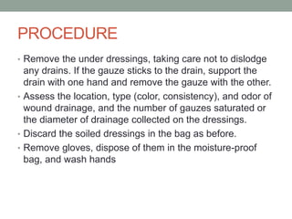 PROCEDURE
• Remove the under dressings, taking care not to dislodge
any drains. If the gauze sticks to the drain, support the
drain with one hand and remove the gauze with the other.
• Assess the location, type (color, consistency), and odor of
wound drainage, and the number of gauzes saturated or
the diameter of drainage collected on the dressings.
• Discard the soiled dressings in the bag as before.
• Remove gloves, dispose of them in the moisture-proof
bag, and wash hands
 