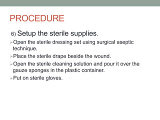 PROCEDURE
6) Setup the sterile supplies.
Open the sterile dressing set using surgical aseptic
technique.
Place the sterile drape beside the wound.
Open the sterile cleaning solution and pour it over the
gauze sponges in the plastic container.
Put on sterile gloves.
 