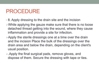 PROCEDURE
• 8. Apply dressing to the drain site and the incision
While applying the gauze make sure that there is no loose
detached thread getting into the wound, where they cause
inflammation and provide a site for infection.
Apply the sterile dressings one at a time over the drain
and the incision Place the bulk of the dressings over the
drain area and below the drain, depending on the client's
usual position.
.Apply the final surgical pads, remove gloves, and
dispose of them. Secure the dressing with tape or ties.
 