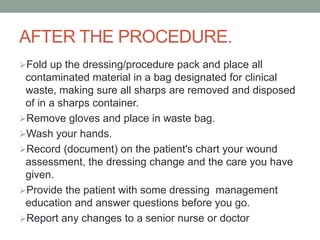 AFTER THE PROCEDURE.
Fold up the dressing/procedure pack and place all
contaminated material in a bag designated for clinical
waste, making sure all sharps are removed and disposed
of in a sharps container.
Remove gloves and place in waste bag.
Wash your hands.
Record (document) on the patient's chart your wound
assessment, the dressing change and the care you have
given.
Provide the patient with some dressing management
education and answer questions before you go.
Report any changes to a senior nurse or doctor
 