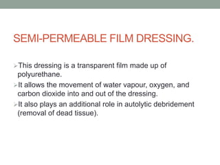 SEMI-PERMEABLE FILM DRESSING.
This dressing is a transparent film made up of
polyurethane.
It allows the movement of water vapour, oxygen, and
carbon dioxide into and out of the dressing.
It also plays an additional role in autolytic debridement
(removal of dead tissue).
 