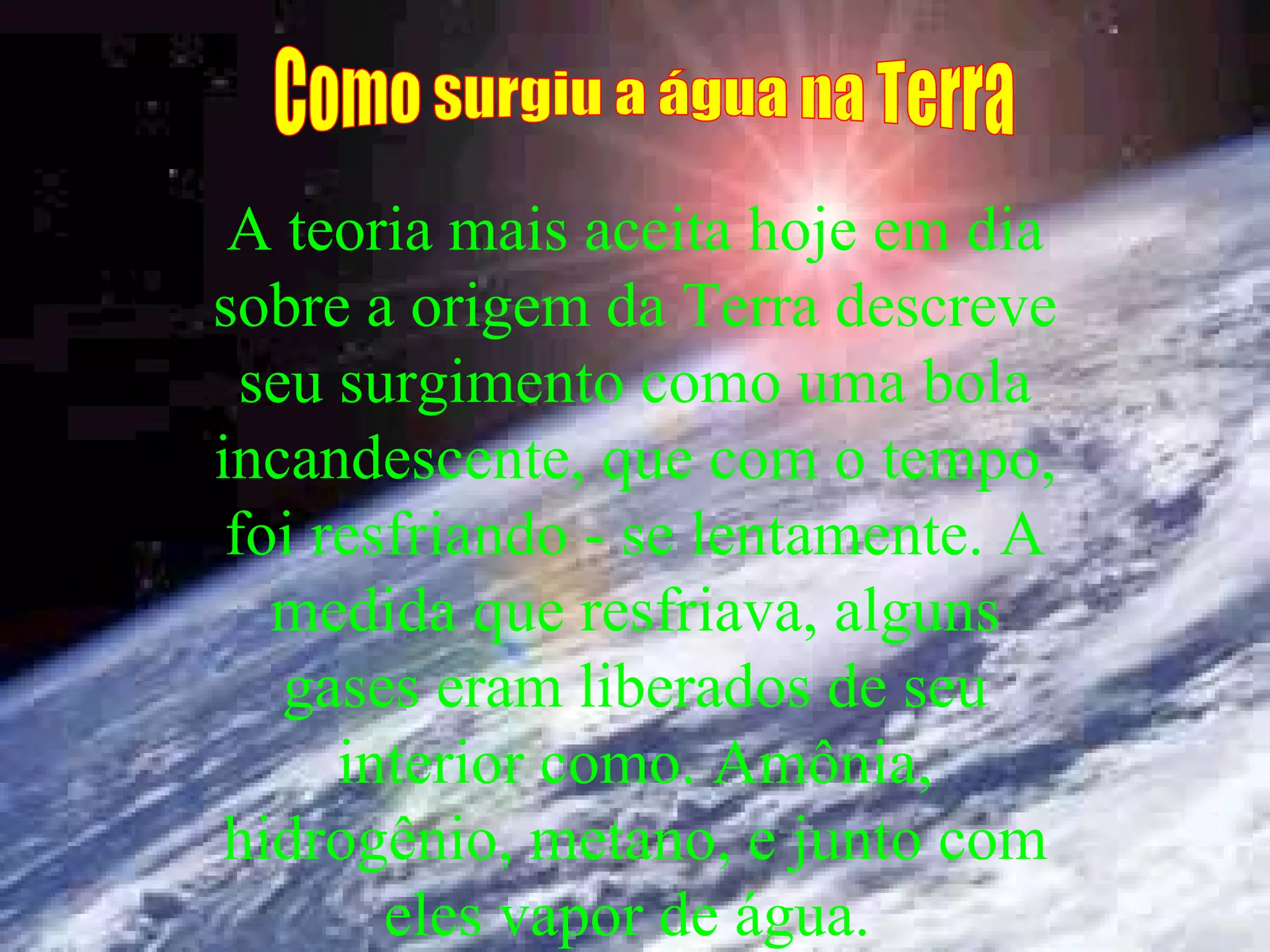 A teoria mais aceita hoje em dia sobre a origem da Terra descreve seu surgimento como uma bola incandescente, que com o tempo, foi resfriando - se lentamente. A medida que resfriava, alguns gases eram liberados de seu interior como. Amônia, hidrogênio, metano, e junto com eles vapor de água. Como surgiu a água na Terra