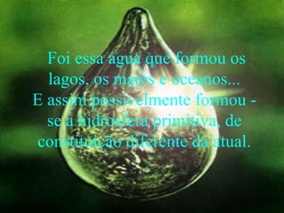 Foi essa água que formou os lagos, os mares e oceanos... E assim possivelmente formou - se a hidrosfera primitiva, de constituição diferente da atual.