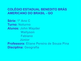 COLÉGIO ESTADUAL BENEDITO BRÁS AMERICANO DO BRASIL - GO Série: 1º Ano C Turno: Noturno Alunos: John Wayder Wallyson Fabiano Júnior Professora: Eliane Pereira de Souza Pina Disciplina: Geografia