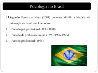 Psicologia no Brasil
 Segundo Pereira e Neto (2003) podemos dividir a história da
psicologia no Brasil em 3 períodos:
I. Período pré-profissional (1833-1890)
II. Período de profissionalização (1890/1906-1975)
III. Período profissional (1975)
 