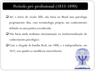 Período pré-profissional (1833-1890)
 Até o início do século XIX, não havia no Brasil uma psicologia
propriamente dita, com terminologia própria, um conhecimento
definido ou uma prática reconhecida.
 Não havia ainda nenhuma sistematização ou institucionalização do
conhecimento psicológico.
 Com a chegada da Família Real, em 1808, e a independência, em
1822, esse quadro se modificou sensivelmente.
 