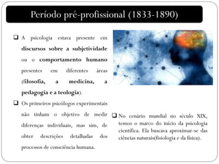 Período pré-profissional (1833-1890)
 A psicologia estava presente em
discursos sobre a subjetividade
ou o comportamento humano
presentes em diferentes áreas
(filosofia, a medicina, a
pedagogia e a teologia).
 Os primeiros psicólogos experimentais
não tinham o objetivo de medir
diferenças individuais, mas sim, de
obter descrições detalhadas dos
processos de consciência humana.
 No cenário mundial no século XIX,
temos o marco do início da psicologia
científica. Ela buscava aproximar-se das
ciências naturais(fisiologia e da física).
 