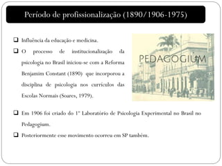 Período de profissionalização (1890/1906-1975)
 Influência da educação e medicina.
 O processo de institucionalização da
psicologia no Brasil iniciou-se com a Reforma
Benjamim Constant (1890) que incorporou a
disciplina de psicologia nos currículos das
Escolas Normais (Soares, 1979).
 Em 1906 foi criado do 1º Laboratório de Psicologia Experimental no Brasil no
Pedagogium.
 Posteriormente esse movimento ocorreu em SP também.
 
