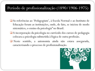  As referências ao ‘Pedagogium’, à Escola Normal e ao Instituto de
Educação foram as instituições, onde, de fato, se iniciou de modo
sistemático, o ensino da psicologia” no Brasil.
 A incorporação da psicologia no currículo dos cursos de pedagogia
colocava a psicologia submetida à lógica de outra profissão.
 Neste sentido, a autonomia ainda não estava assegurada,
caracterizando o processo de profissionalização.
Período de profissionalização (1890/1906-1975)
 