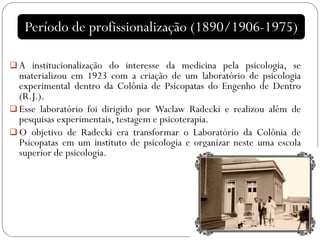  A institucionalização do interesse da medicina pela psicologia, se
materializou em 1923 com a criação de um laboratório de psicologia
experimental dentro da Colônia de Psicopatas do Engenho de Dentro
(R.J.).
 Esse laboratório foi dirigido por Waclaw Radecki e realizou além de
pesquisas experimentais, testagem e psicoterapia.
 O objetivo de Radecki era transformar o Laboratório da Colônia de
Psicopatas em um instituto de psicologia e organizar neste uma escola
superior de psicologia.
Período de profissionalização (1890/1906-1975)
 