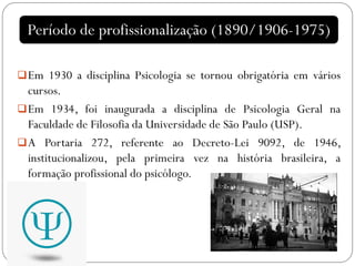 Em 1930 a disciplina Psicologia se tornou obrigatória em vários
cursos.
Em 1934, foi inaugurada a disciplina de Psicologia Geral na
Faculdade de Filosofia da Universidade de São Paulo (USP).
A Portaria 272, referente ao Decreto-Lei 9092, de 1946,
institucionalizou, pela primeira vez na história brasileira, a
formação profissional do psicólogo.
Período de profissionalização (1890/1906-1975)
 