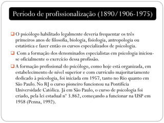  O psicólogo habilitado legalmente deveria frequentar os três
primeiros anos de filosofia, biologia, fisiologia, antropologia ou
estatística e fazer então os cursos especializados de psicologia.
 Com a formação dos denominados especialistas em psicologia iniciou-
se oficialmente o exercício dessa profissão.
 A formação profissional do psicólogo, como hoje está organizada, em
estabelecimento de nível superior e com currículo majoritariamente
dedicado à psicologia, foi iniciada em 1957, tanto no Rio quanto em
São Paulo. No RJ o curso pioneiro funcionou na Pontifícia
Universidade Católica. Já em São Paulo, o curso de psicologia foi
criado, pela lei estadual nº 3.862, começando a funcionar na USP em
1958 (Penna, 1992).
Período de profissionalização (1890/1906-1975)
 