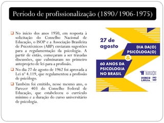  No início dos anos 1950, em resposta à
solicitação do Conselho Nacional de
Educação, o ISOP e a Associação Brasileira
de Psicotécnicos (ABP) enviaram sugestões
para a regulamentação da psicologia. A
partir de então, começaram a ser travadas
discussões, que culminaram no primeiro
anteprojeto de lei para a profissão.
 No dia 27 de agosto de 1962 foi aprovada a
Lei nº 4.119, que regulamentou a profissão
de psicólogo.
 Também foi emitido, nesse mesmo ano, o
Parecer 403 do Conselho Federal de
Educação, que estabeleceu o currículo
mínimo e a duração do curso universitário
de psicologia.
Período de profissionalização (1890/1906-1975)
 