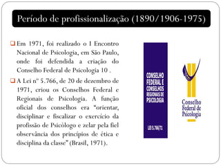 Em 1971, foi realizado o I Encontro
Nacional de Psicologia, em São Paulo,
onde foi defendida a criação do
Conselho Federal de Psicologia 10 .
 A Lei nº 5.766, de 20 de dezembro de
1971, criou os Conselhos Federal e
Regionais de Psicologia. A função
oficial dos conselhos era “orientar,
disciplinar e fiscalizar o exercício da
profissão de Psicólogo e zelar pela fiel
observância dos princípios de ética e
disciplina da classe” (Brasil, 1971).
Período de profissionalização (1890/1906-1975)
 