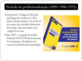  O primeiro Código de Ética dos
psicólogos foi criado em 1975,
através da Resolução nº 8, de 02 de
fevereiro, do Conselho Federal de
Psicologia. Um ano depois esse
código foi revisto.
 Em 1977, o segundo Conselho
Federal (1976-1979) fixou normas
de orientação e fiscalização do
exercício profissional de psicólogo.
Período de profissionalização (1890/1906-1975)
 