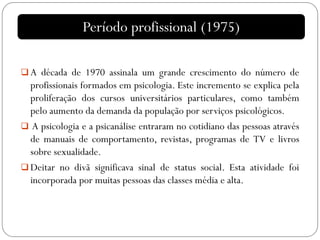  A década de 1970 assinala um grande crescimento do número de
profissionais formados em psicologia. Este incremento se explica pela
proliferação dos cursos universitários particulares, como também
pelo aumento da demanda da população por serviços psicológicos.
 A psicologia e a psicanálise entraram no cotidiano das pessoas através
de manuais de comportamento, revistas, programas de TV e livros
sobre sexualidade.
 Deitar no divã significava sinal de status social. Esta atividade foi
incorporada por muitas pessoas das classes média e alta.
Período profissional (1975)
 