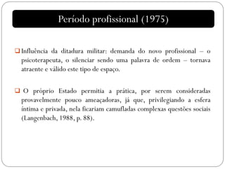  Influência da ditadura militar: demanda do novo profissional – o
psicoterapeuta, o silenciar sendo uma palavra de ordem – tornava
atraente e válido este tipo de espaço.
 O próprio Estado permitia a prática, por serem consideradas
provavelmente pouco ameaçadoras, já que, privilegiando a esfera
íntima e privada, nela ficariam camufladas complexas questões sociais
(Langenbach, 1988, p. 88).
Período profissional (1975)
 