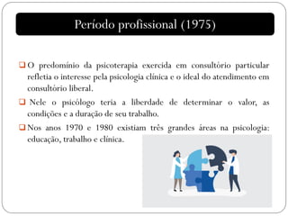  O predomínio da psicoterapia exercida em consultório particular
refletia o interesse pela psicologia clínica e o ideal do atendimento em
consultório liberal.
 Nele o psicólogo teria a liberdade de determinar o valor, as
condições e a duração de seu trabalho.
 Nos anos 1970 e 1980 existiam três grandes áreas na psicologia:
educação, trabalho e clínica.
Período profissional (1975)
 