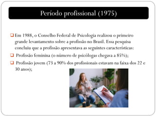  Em 1988, o Conselho Federal de Psicologia realizou o primeiro
grande levantamento sobre a profissão no Brasil. Essa pesquisa
concluiu que a profissão apresentava as seguintes características:
 Profissão feminina (o número de psicólogas chegava a 85%);
 Profissão jovem (73 a 90% dos profissionais estavam na faixa dos 22 e
30 anos);
Período profissional (1975)
 