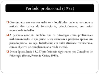  Concentrada nos centros urbanos - localidades onde se encontra a
maioria dos cursos de formação e, principalmente, um maior
mercado de trabalho.
 A pesquisa concluiu também que os psicólogos eram profissionais
mal-remunerados e que parte deles exerciam a profissão apenas em
período parcial, ou seja, trabalhavam em outra atividade remunerada,
com o objetivo de complementar a renda mensal.
 Nessa época, havia 58.277 profissionais registrados nos Conselhos de
Psicologia (Rosas, Rosas & Xavier, 1988).
Período profissional (1975)
 