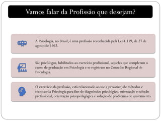 A Psicologia, no Brasil, é uma profissão reconhecida pela Lei 4.119, de 27 de
agosto de 1962.
São psicólogos, habilitados ao exercício profissional, aqueles que completam o
curso de graduação em Psicologia e se registram no Conselho Regional de
Psicologia.
O exercício da profissão, está relacionado ao uso ( privativo) de métodos e
técnicas da Psicologia para fins de diagnóstico psicológico, orientação e seleção
profissional, orientação psicopedagógica e solução de problemas de ajustamento.
Vamos falar da Profissão que desejam?
 