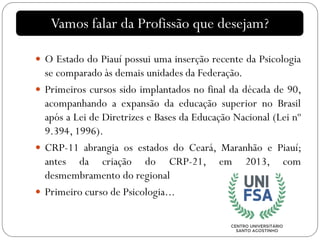 Vamos falar da Profissão que desejam?
 O Estado do Piauí possui uma inserção recente da Psicologia
se comparado às demais unidades da Federação.
 Primeiros cursos sido implantados no final da década de 90,
acompanhando a expansão da educação superior no Brasil
após a Lei de Diretrizes e Bases da Educação Nacional (Lei nº
9.394, 1996).
 CRP-11 abrangia os estados do Ceará, Maranhão e Piauí;
antes da criação do CRP-21, em 2013, com
desmembramento do regional
 Primeiro curso de Psicologia...
 
