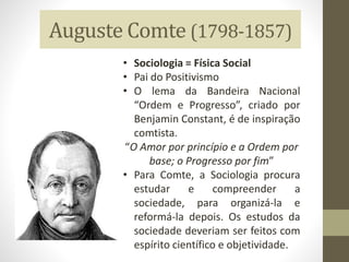 Auguste Comte (1798-1857)
• Sociologia = Física Social
• Pai do Positivismo
• O lema da Bandeira Nacional
“Ordem e Progresso”, criado por
Benjamin Constant, é de inspiração
comtista.
“O Amor por princípio e a Ordem por
base; o Progresso por fim”
• Para Comte, a Sociologia procura
estudar e compreender a
sociedade, para organizá-la e
reformá-la depois. Os estudos da
sociedade deveriam ser feitos com
espírito científico e objetividade.
 