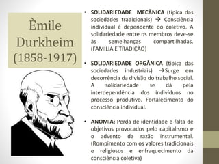 Èmile
Durkheim
(1858-1917)
• SOLIDARIEDADE MECÂNICA (típica das
sociedades tradicionais)  Consciência
individual é dependente do coletivo. A
solidariedade entre os membros deve-se
às semelhanças compartilhadas.
(FAMÍLIA E TRADIÇÃO)
• SOLIDARIEDADE ORGÂNICA (típica das
sociedades industriais) Surge em
decorrência da divisão do trabalho social.
A solidariedade se dá pela
interdependência dos indivíduos no
processo produtivo. Fortalecimento do
consciência individual.
• ANOMIA: Perda de identidade e falta de
objetivos provocados pelo capitalismo e
o advento da razão instrumental.
(Rompimento com os valores tradicionais
e religiosos e enfraquecimento da
consciência coletiva)
 
