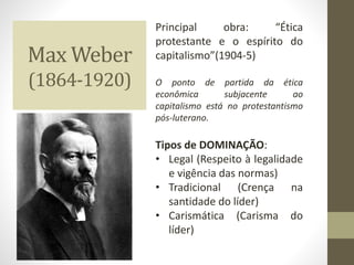 Max Weber
(1864-1920)
Principal obra: “Ética
protestante e o espírito do
capitalismo”(1904-5)
O ponto de partida da ética
econômica subjacente ao
capitalismo está no protestantismo
pós-luterano.
Tipos de DOMINAÇÃO:
• Legal (Respeito à legalidade
e vigência das normas)
• Tradicional (Crença na
santidade do líder)
• Carismática (Carisma do
líder)
 
