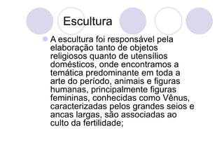 Escultura
 A escultura foi responsável pela
elaboração tanto de objetos
religiosos quanto de utensílios
domésticos, onde encontramos a
temática predominante em toda a
arte do período, animais e figuras
humanas, principalmente figuras
femininas, conhecidas como Vênus,
caracterizadas pelos grandes seios e
ancas largas, são associadas ao
culto da fertilidade;
 