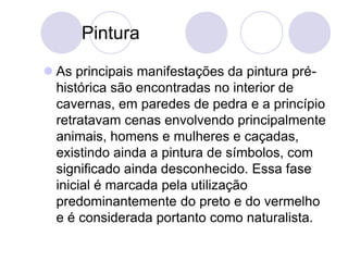 Pintura
 As principais manifestações da pintura pré-
histórica são encontradas no interior de
cavernas, em paredes de pedra e a princípio
retratavam cenas envolvendo principalmente
animais, homens e mulheres e caçadas,
existindo ainda a pintura de símbolos, com
significado ainda desconhecido. Essa fase
inicial é marcada pela utilização
predominantemente do preto e do vermelho
e é considerada portanto como naturalista.
 