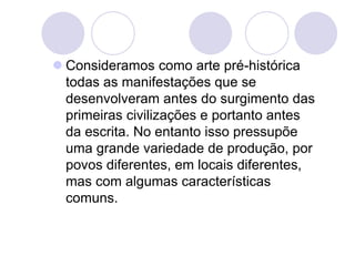  Consideramos como arte pré-histórica
todas as manifestações que se
desenvolveram antes do surgimento das
primeiras civilizações e portanto antes
da escrita. No entanto isso pressupõe
uma grande variedade de produção, por
povos diferentes, em locais diferentes,
mas com algumas características
comuns.
 