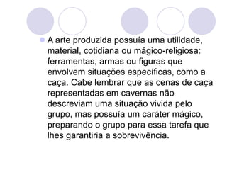  A arte produzida possuía uma utilidade,
material, cotidiana ou mágico-religiosa:
ferramentas, armas ou figuras que
envolvem situações específicas, como a
caça. Cabe lembrar que as cenas de caça
representadas em cavernas não
descreviam uma situação vivida pelo
grupo, mas possuía um caráter mágico,
preparando o grupo para essa tarefa que
lhes garantiria a sobrevivência.
 