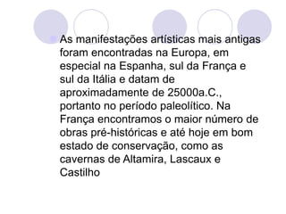  As manifestações artísticas mais antigas
foram encontradas na Europa, em
especial na Espanha, sul da França e
sul da Itália e datam de
aproximadamente de 25000a.C.,
portanto no período paleolítico. Na
França encontramos o maior número de
obras pré-históricas e até hoje em bom
estado de conservação, como as
cavernas de Altamira, Lascaux e
Castilho
 