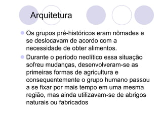 Arquitetura
 Os grupos pré-históricos eram nômades e
se deslocavam de acordo com a
necessidade de obter alimentos.
 Durante o período neolítico essa situação
sofreu mudanças, desenvolveram-se as
primeiras formas de agricultura e
consequentemente o grupo humano passou
a se fixar por mais tempo em uma mesma
região, mas ainda utilizavam-se de abrigos
naturais ou fabricados
 