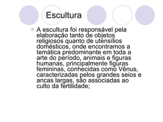 Escultura A escultura foi responsável pela elaboração tanto de objetos religiosos quanto de utensílios domésticos, onde encontramos a temática predominante em toda a arte do período, animais e figuras humanas, principalmente figuras femininas, conhecidas como Vênus, caracterizadas pelos grandes seios e ancas largas, são associadas ao culto da fertilidade; 