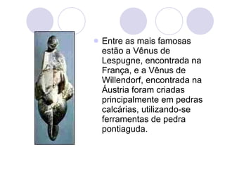 Entre as mais famosas estão a Vênus de Lespugne, encontrada na França, e a Vênus de Willendorf, encontrada na Áustria foram criadas principalmente em pedras calcárias, utilizando-se ferramentas de pedra pontiaguda.  