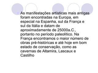 As manifestações artísticas mais antigas foram encontradas na Europa, em especial na Espanha, sul da França e sul da Itália e datam de aproximadamente de 25000a.C., portanto no período paleolítico. Na França encontramos o maior número de obras pré-históricas e até hoje em bom estado de conservação, como as cavernas de Altamira, Lascaux e Castilho 