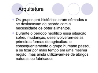 Arquitetura Os grupos pré-históricos eram nômades e se deslocavam de acordo com a necessidade de obter alimentos.  Durante o período neolítico essa situação sofreu mudanças, desenvolveram-se as primeiras formas de agricultura e consequentemente o grupo humano passou a se fixar por mais tempo em uma mesma região, mas ainda utilizavam-se de abrigos naturais ou fabricados  