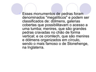 Esses monumentos de pedras foram denominados "megalíticos" e podem ser classificados de: dólmens, galerias cobertas que possibilitavam o acesso a uma tumba; menires, que são grandes pedras cravadas no chão de forma vertical; e os cromlech, que são menires e dólmens organizados em círculo, sendo o mais famoso o de Stonehenge, na Inglaterra. 
