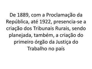 De 1889, com a Proclamação da
República, até 1922, presencia-se a
criação dos Tribunais Rurais, sendo
planejada, também, a criação do
primeiro órgão da Justiça do
Trabalho no país
 