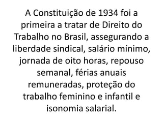 A Constituição de 1934 foi a
primeira a tratar de Direito do
Trabalho no Brasil, assegurando a
liberdade sindical, salário mínimo,
jornada de oito horas, repouso
semanal, férias anuais
remuneradas, proteção do
trabalho feminino e infantil e
isonomia salarial.
 